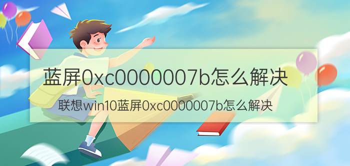 蓝屏0xc0000007b怎么解决 联想win10蓝屏0xc0000007b怎么解决？